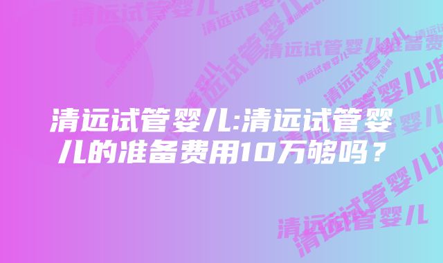 清远试管婴儿:清远试管婴儿的准备费用10万够吗？