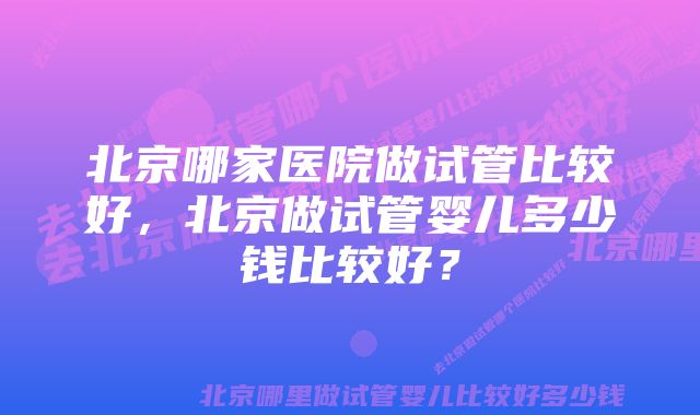 北京哪家医院做试管比较好，北京做试管婴儿多少钱比较好？