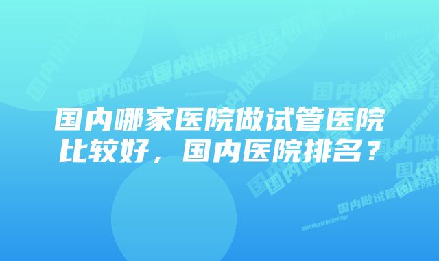 国内哪家医院做试管医院比较好，国内医院排名？