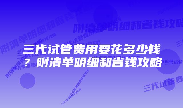 三代试管费用要花多少钱？附清单明细和省钱攻略