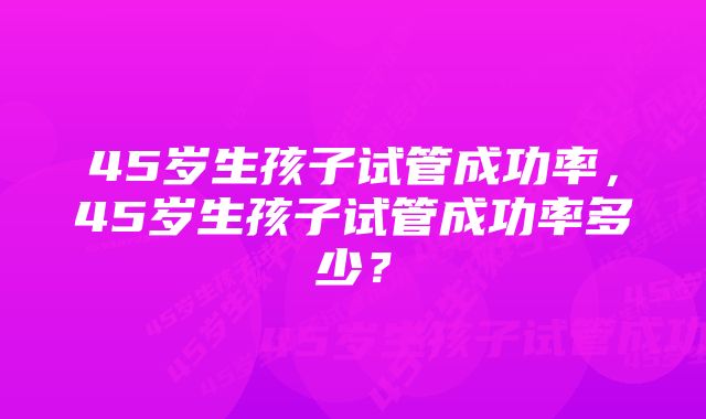 45岁生孩子试管成功率，45岁生孩子试管成功率多少？