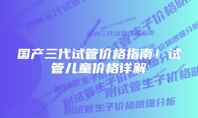 国产三代试管价格指南！试管儿童价格详解