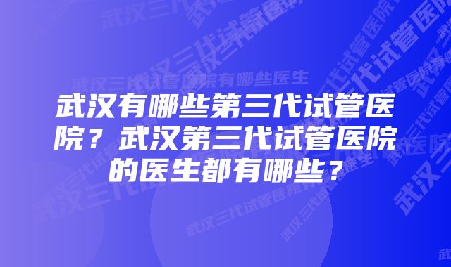 武汉有哪些第三代试管医院？武汉第三代试管医院的医生都有哪些？