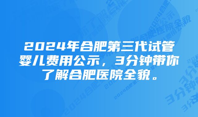 2024年合肥第三代试管婴儿费用公示，3分钟带你了解合肥医院全貌。