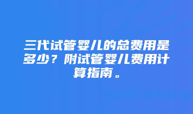 三代试管婴儿的总费用是多少？附试管婴儿费用计算指南。