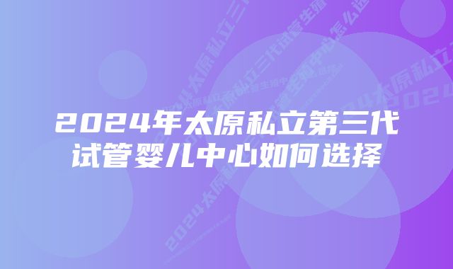 2024年太原私立第三代试管婴儿中心如何选择