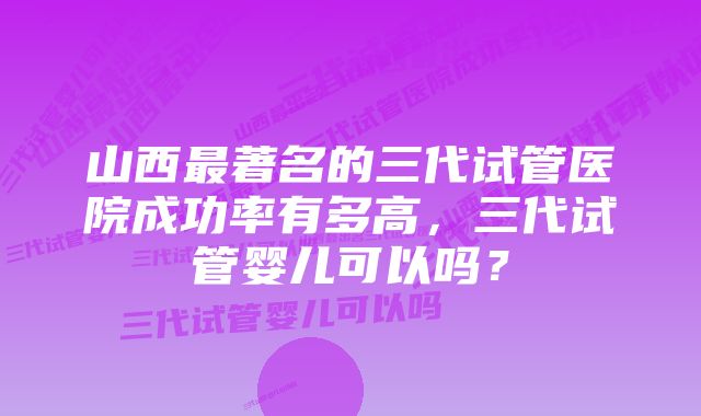 山西最著名的三代试管医院成功率有多高，三代试管婴儿可以吗？