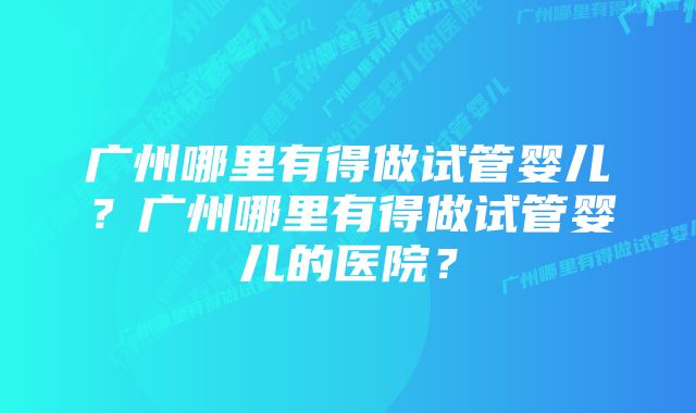 广州哪里有得做试管婴儿？广州哪里有得做试管婴儿的医院？