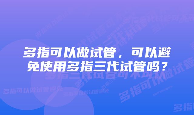 多指可以做试管，可以避免使用多指三代试管吗？