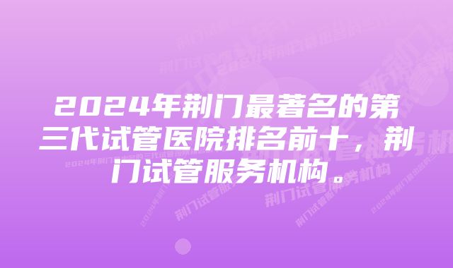 2024年荆门最著名的第三代试管医院排名前十，荆门试管服务机构。