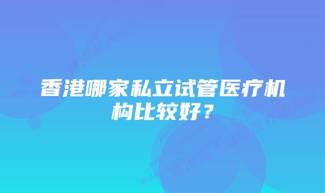 香港哪家私立试管医疗机构比较好？