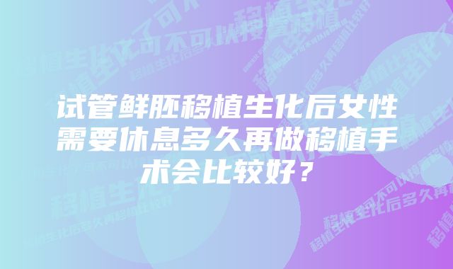 试管鲜胚移植生化后女性需要休息多久再做移植手术会比较好？