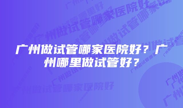 广州做试管哪家医院好？广州哪里做试管好？