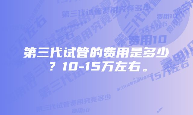 第三代试管的费用是多少？10-15万左右。