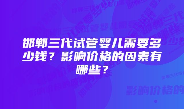 邯郸三代试管婴儿需要多少钱？影响价格的因素有哪些？