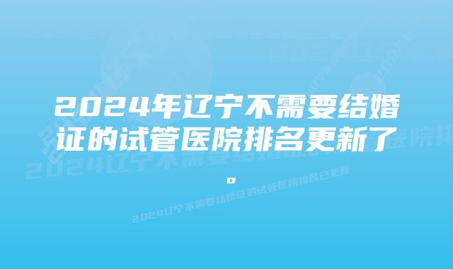 2024年辽宁不需要结婚证的试管医院排名更新了。