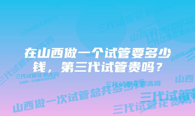 在山西做一个试管要多少钱，第三代试管贵吗？