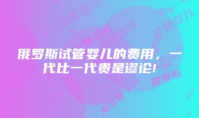 俄罗斯试管婴儿的费用，一代比一代贵是谬论!