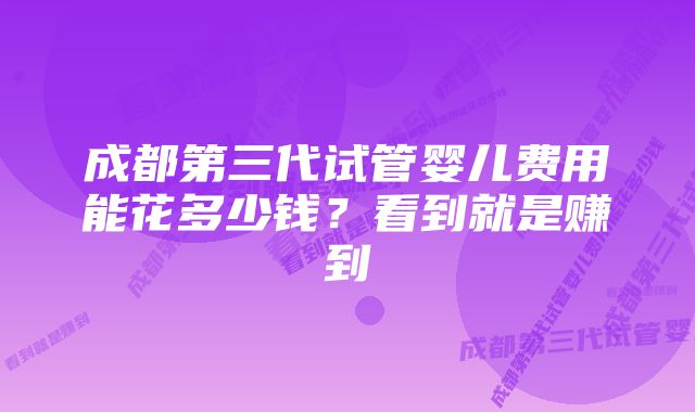 成都第三代试管婴儿费用能花多少钱？看到就是赚到