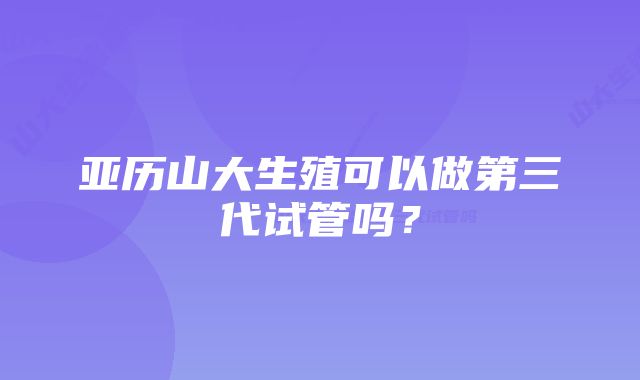 亚历山大生殖可以做第三代试管吗？