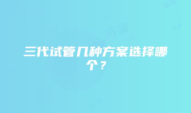 三代试管几种方案选择哪个？