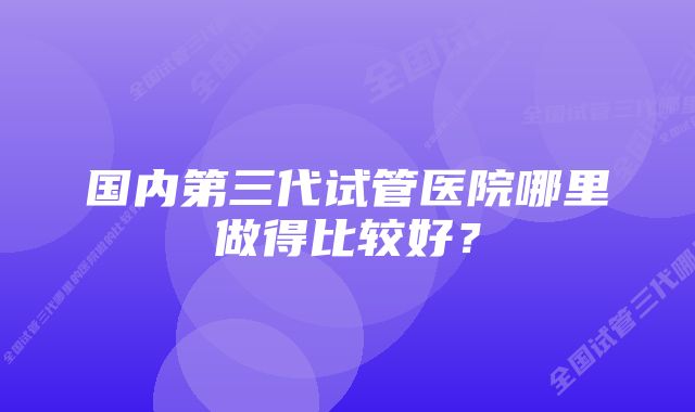 国内第三代试管医院哪里做得比较好？