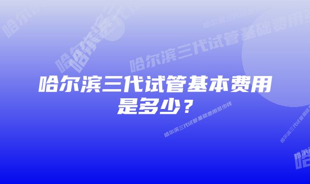 哈尔滨三代试管基本费用是多少？