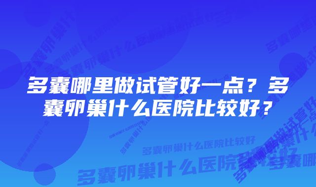 多囊哪里做试管好一点？多囊卵巢什么医院比较好？