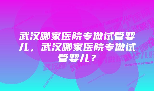 武汉哪家医院专做试管婴儿，武汉哪家医院专做试管婴儿？