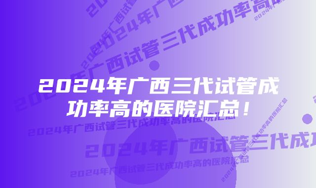 2024年广西三代试管成功率高的医院汇总！