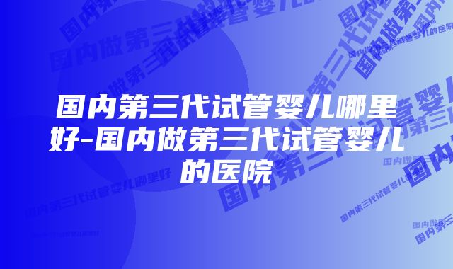 国内第三代试管婴儿哪里好-国内做第三代试管婴儿的医院