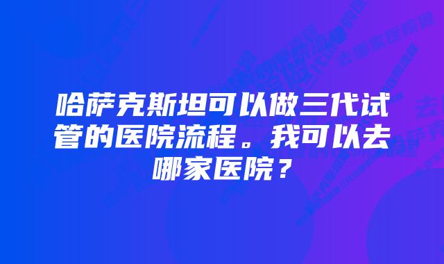 哈萨克斯坦可以做三代试管的医院流程。我可以去哪家医院？