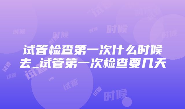 试管检查第一次什么时候去_试管第一次检查要几天