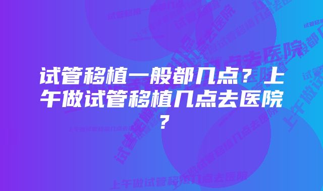 试管移植一般都几点？上午做试管移植几点去医院？