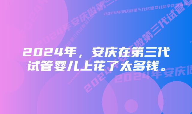 2024年，安庆在第三代试管婴儿上花了太多钱。