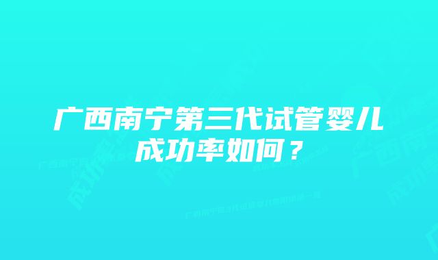 广西南宁第三代试管婴儿成功率如何？