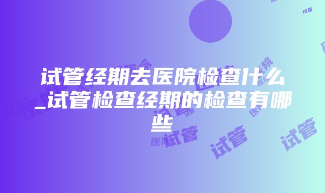 试管经期去医院检查什么_试管检查经期的检查有哪些