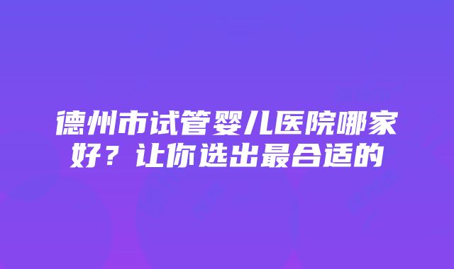 德州市试管婴儿医院哪家好？让你选出最合适的