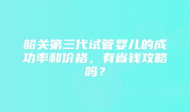 韶关第三代试管婴儿的成功率和价格，有省钱攻略吗？