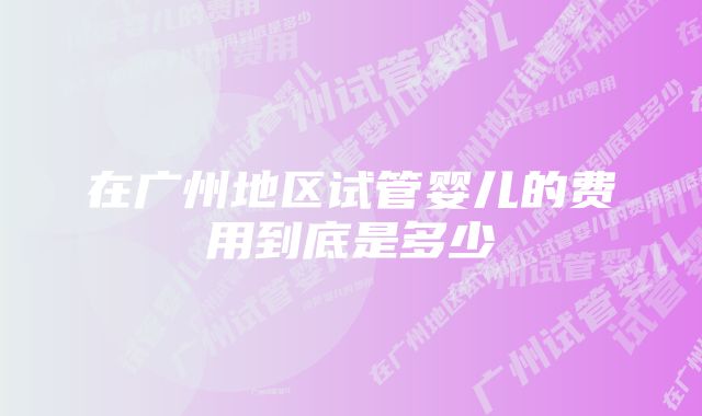 在广州地区试管婴儿的费用到底是多少