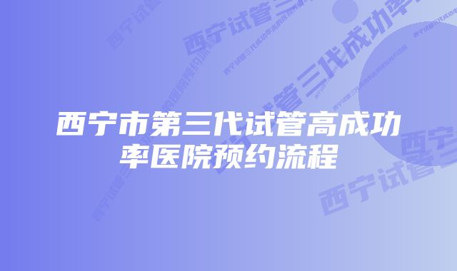 西宁市第三代试管高成功率医院预约流程