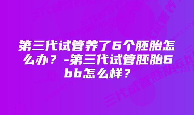 第三代试管养了6个胚胎怎么办？-第三代试管胚胎6bb怎么样？