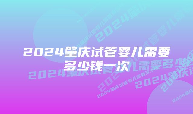 2024肇庆试管婴儿需要多少钱一次