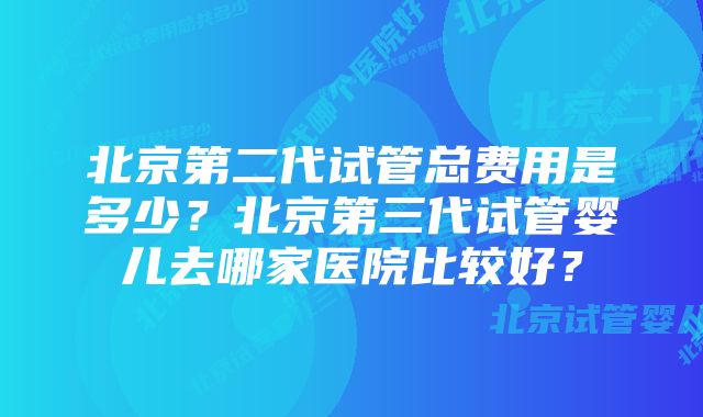 北京第二代试管总费用是多少？北京第三代试管婴儿去哪家医院比较好？