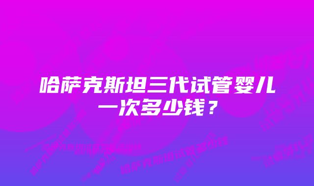 哈萨克斯坦三代试管婴儿一次多少钱？