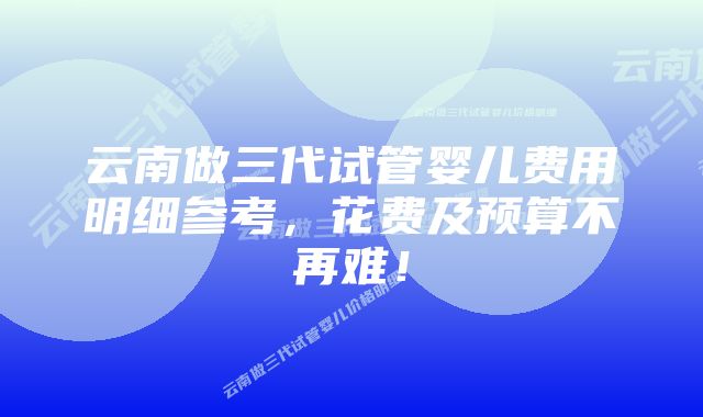 云南做三代试管婴儿费用明细参考，花费及预算不再难！