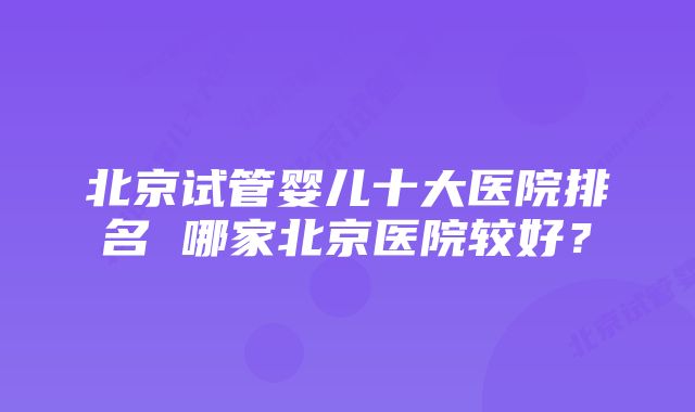 北京试管婴儿十大医院排名 哪家北京医院较好？