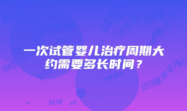 一次试管婴儿治疗周期大约需要多长时间？