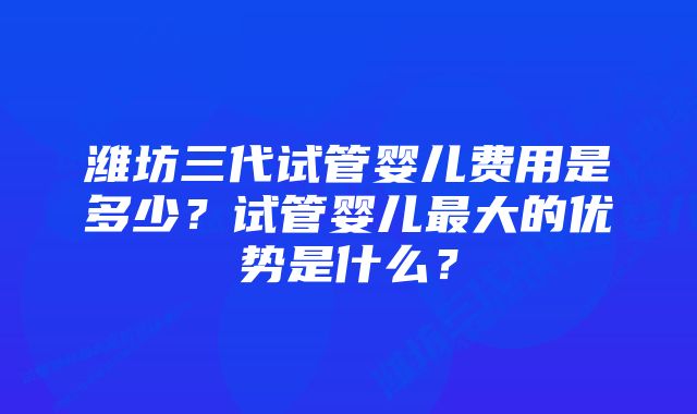 潍坊三代试管婴儿费用是多少？试管婴儿最大的优势是什么？