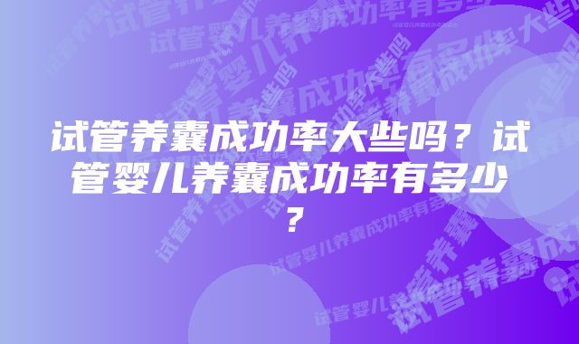 试管养囊成功率大些吗？试管婴儿养囊成功率有多少？